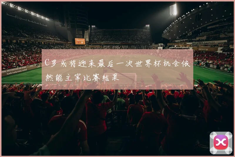 C罗或将迎来最后一次世界杯机会依然能主宰比赛结果