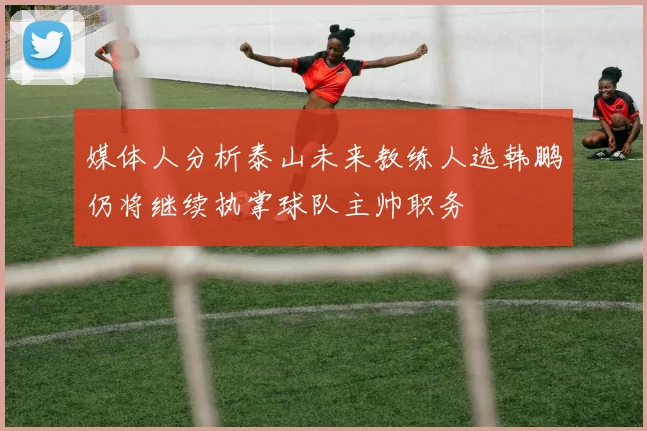 媒体人分析泰山未来教练人选韩鹏仍将继续执掌球队主帅职务