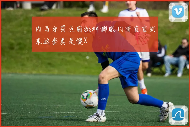 内马尔罚点前挑衅挪威门将直言别来这套真是傻X