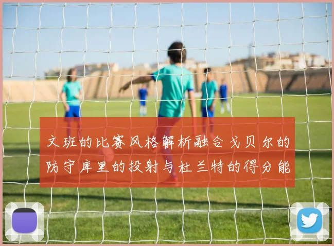文班的比赛风格解析融合戈贝尔的防守库里的投射与杜兰特的得分能力