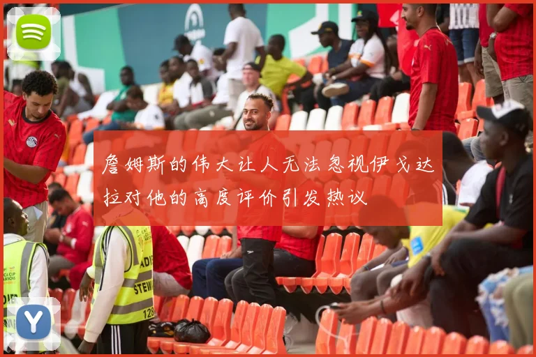詹姆斯的伟大让人无法忽视伊戈达拉对他的高度评价引发热议