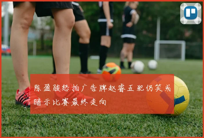 陈盈骏怒拍广告牌赵睿五犯仍笑或暗示比赛最终走向