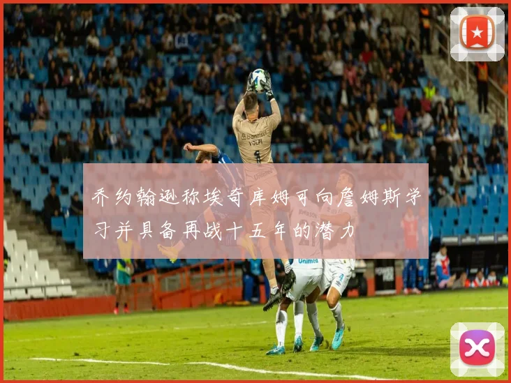 乔约翰逊称埃奇库姆可向詹姆斯学习并具备再战十五年的潜力