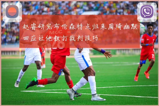 赵睿研究布伦森特点归来周琦幽默回应让他教打裁判技巧