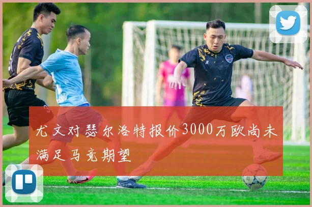 尤文对瑟尔洛特报价3000万欧尚未满足马竞期望