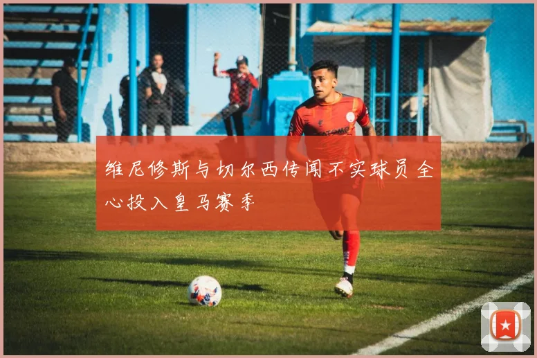 维尼修斯与切尔西传闻不实球员全心投入皇马赛季