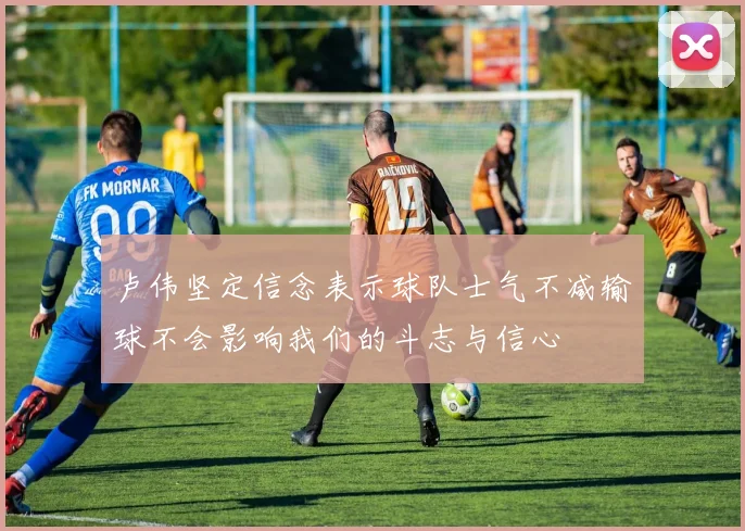 卢伟坚定信念表示球队士气不减输球不会影响我们的斗志与信心