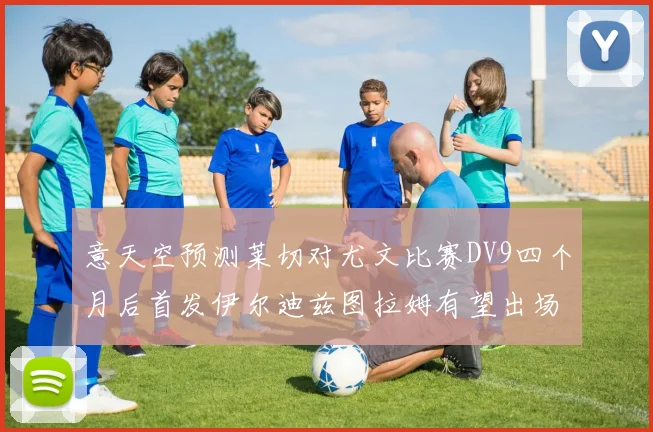 意天空预测莱切对尤文比赛DV9四个月后首发伊尔迪兹图拉姆有望出场