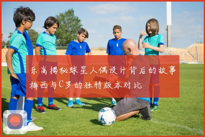 乐高揭秘球星人偶设计背后的故事梅西与C罗的独特版本对比