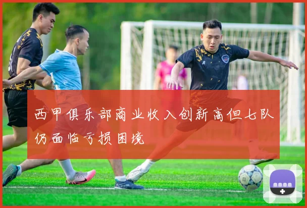 西甲俱乐部商业收入创新高但七队仍面临亏损困境