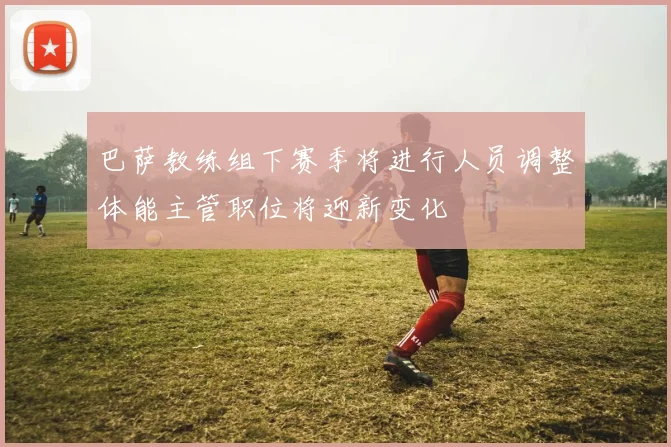 巴萨教练组下赛季将进行人员调整体能主管职位将迎新变化