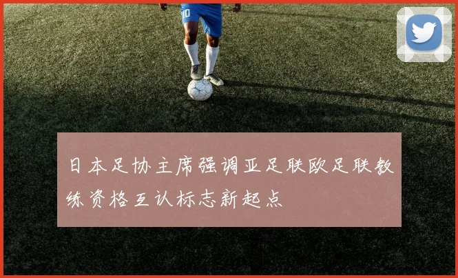 日本足协主席强调亚足联欧足联教练资格互认标志新起点