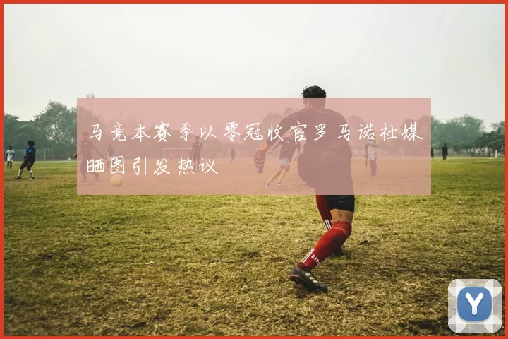 马竞本赛季以零冠收官罗马诺社媒晒图引发热议