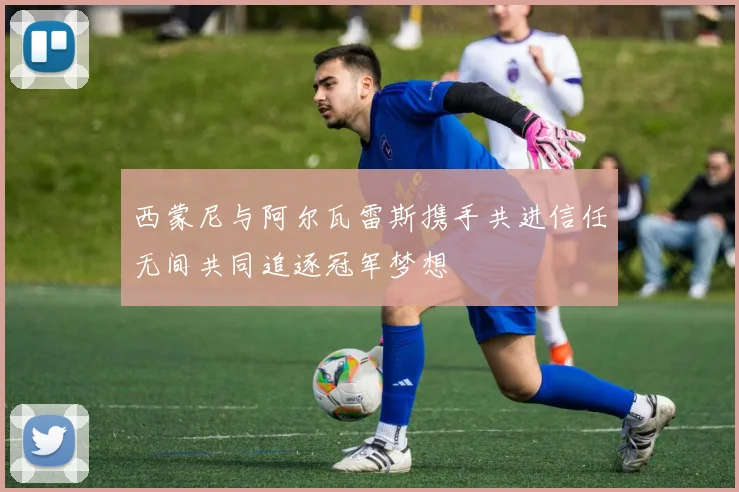 西蒙尼与阿尔瓦雷斯携手共进信任无间共同追逐冠军梦想