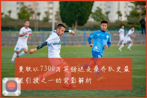 曼联以7300万英镑送走桑乔队史最差引援之一的背影解析