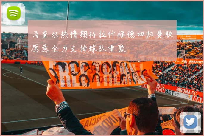 马奎尔热情期待拉什福德回归曼联愿意全力支持球队重聚