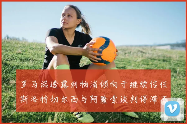 罗马诺透露利物浦倾向于继续信任斯洛特切尔西与阿隆索谈判停滞不前