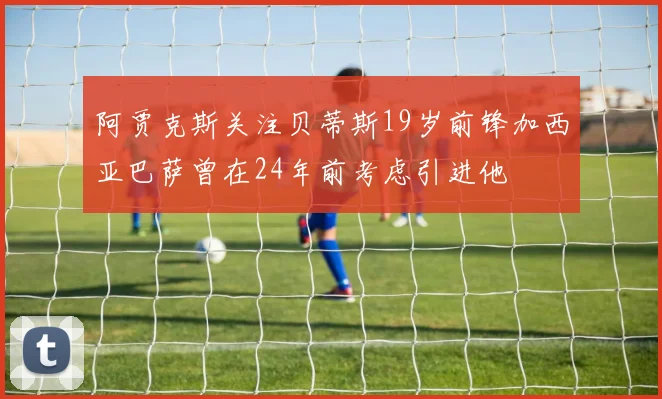 阿贾克斯关注贝蒂斯19岁前锋加西亚巴萨曾在24年前考虑引进他