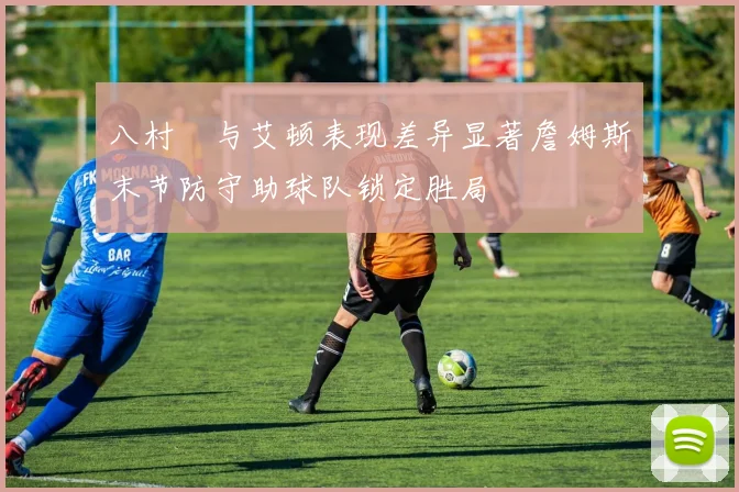 八村塁与艾顿表现差异显著詹姆斯末节防守助球队锁定胜局