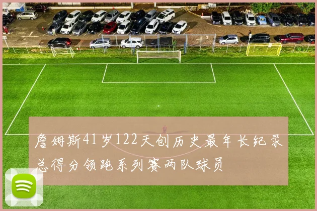 詹姆斯41岁122天创历史最年长纪录总得分领跑系列赛两队球员