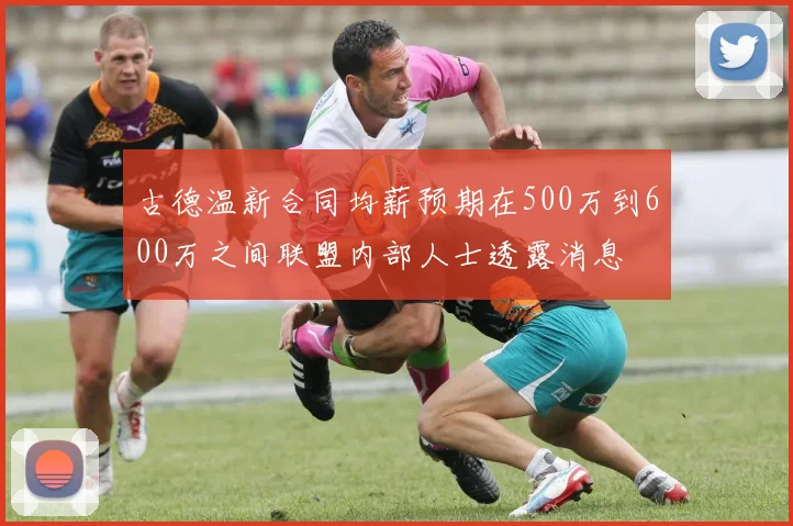古德温新合同均薪预期在500万到600万之间联盟内部人士透露消息